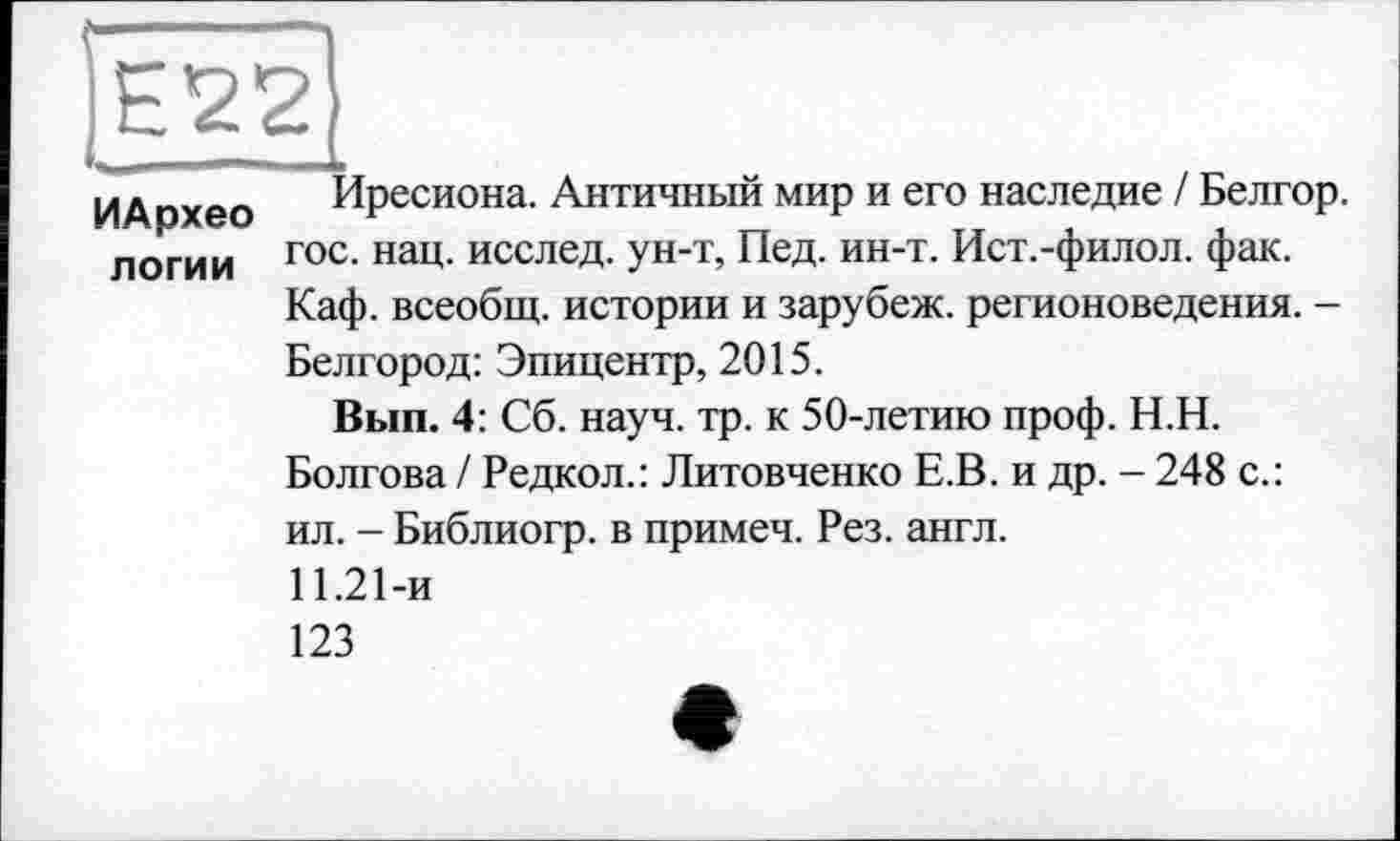 ﻿[Egg
ИА пхео Иресиона. Античный мир и его наследие / Белгор. логии гос- нац- исслеД- Ун-Т, Пед. ин-т. Ист.-филол. фак.
Каф. всеобщ, истории и зарубеж. регионоведения. -Белгород: Эпицентр, 2015.
Вып. 4: Сб. науч. тр. к 50-летию проф. Н.Н.
Болгова / Редкол.: Литовченко Е.В. и др. - 248 с.: ил. - Библиогр. в примеч. Рез. англ.
11.21-и
123